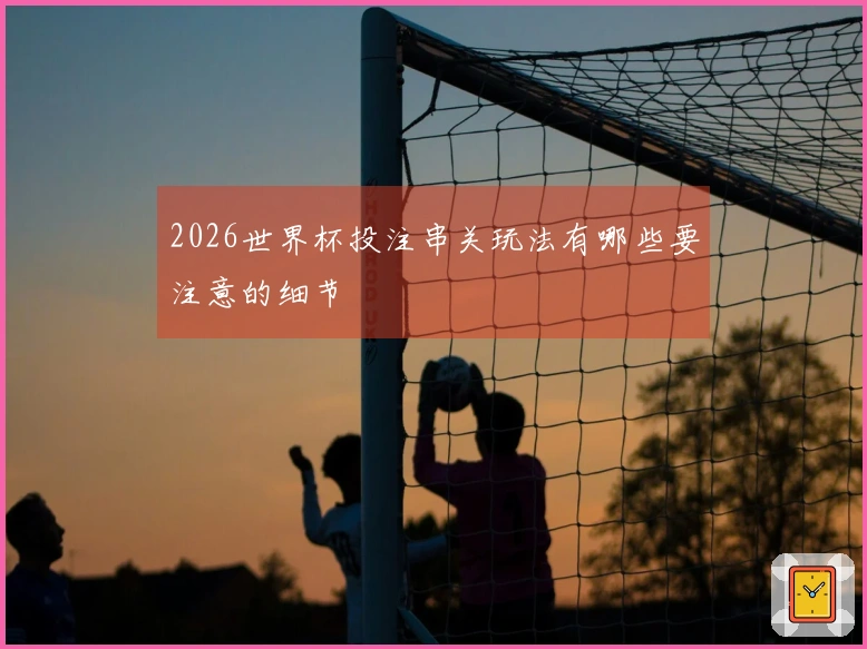 2026世界杯投注串关玩法有哪些要注意的细节
