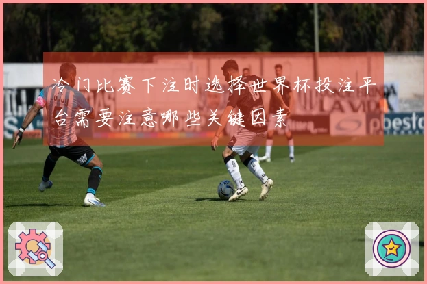冷门比赛下注时选择世界杯投注平台需要注意哪些关键因素